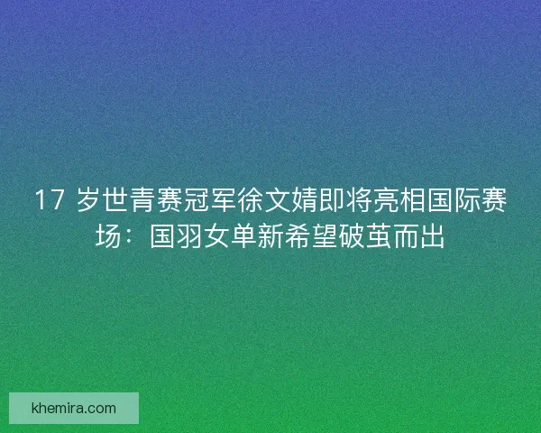 17 岁世青赛冠军徐文婧即将亮相国际赛场：国羽女单新希望破茧而出