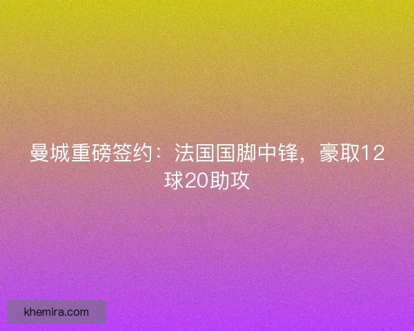 曼城重磅签约：法国国脚中锋，豪取12球20助攻