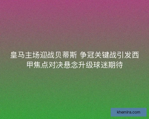 皇马主场迎战贝蒂斯 争冠关键战引发西甲焦点对决悬念升级球迷期待