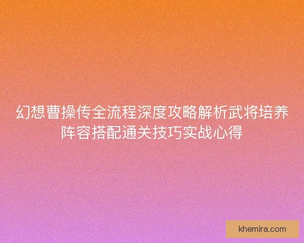 幻想曹操传全流程深度攻略解析武将培养阵容搭配通关技巧实战心得 幻想曹操传全流程深度攻略解析武将培养阵容搭配通关技巧实战心得