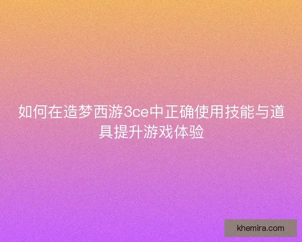 如何在造梦西游3ce中正确使用技能与道具提升游戏体验