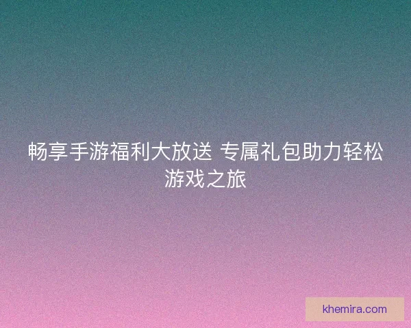 畅享手游福利大放送 专属礼包助力轻松游戏之旅