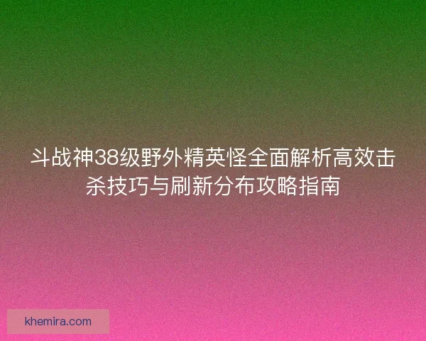 斗战神38级野外精英怪全面解析高效击杀技巧与刷新分布攻略指南