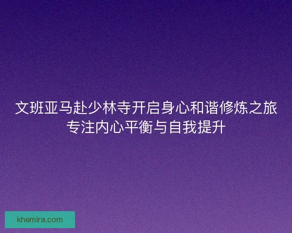 文班亚马赴少林寺开启身心和谐修炼之旅专注内心平衡与自我提升