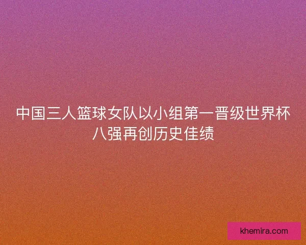 中国三人篮球女队以小组第一晋级世界杯八强再创历史佳绩