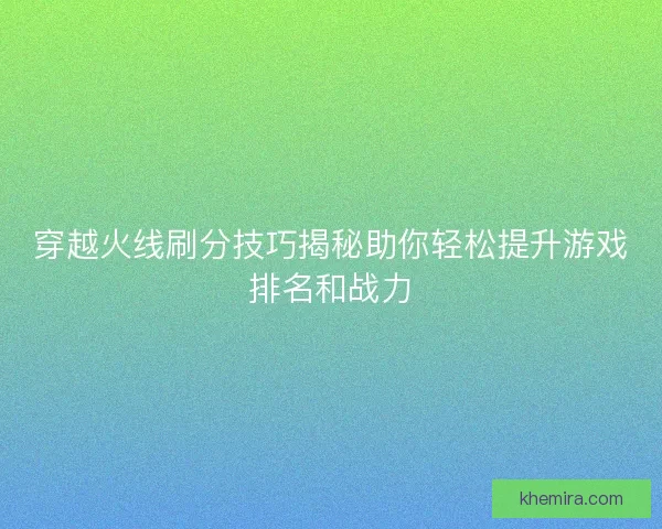 穿越火线刷分技巧揭秘助你轻松提升游戏排名和战力