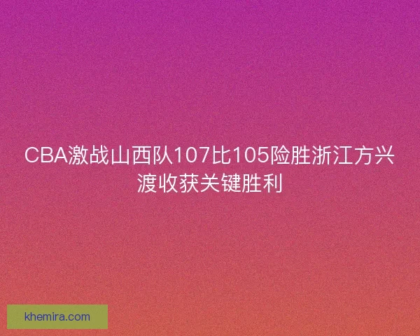 CBA激战山西队107比105险胜浙江方兴渡收获关键胜利
