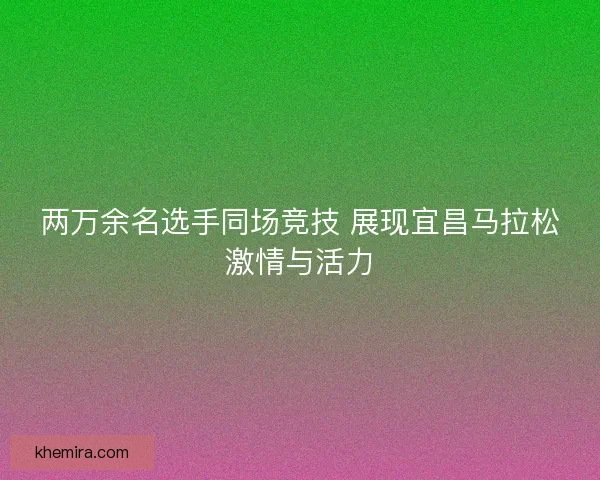 两万余名选手同场竞技 展现宜昌马拉松激情与活力