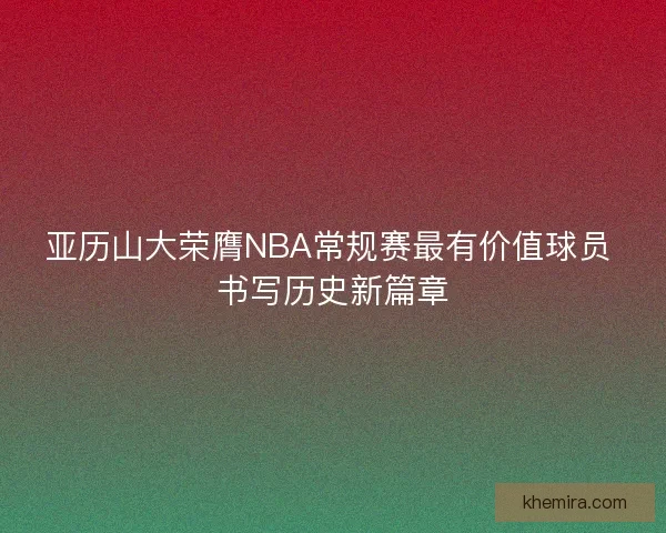 亚历山大荣膺NBA常规赛最有价值球员 书写历史新篇章