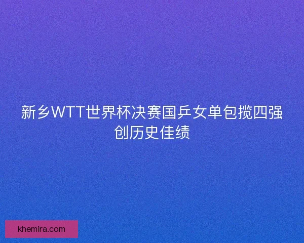 新乡WTT世界杯决赛国乒女单包揽四强创历史佳绩 新乡WTT世界杯决赛国乒女单包揽四强创历史佳绩