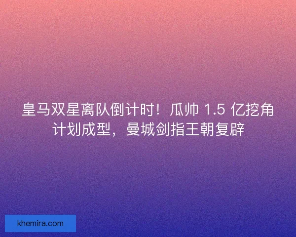 皇马双星离队倒计时！瓜帅 1.5 亿挖角计划成型，曼城剑指王朝复辟