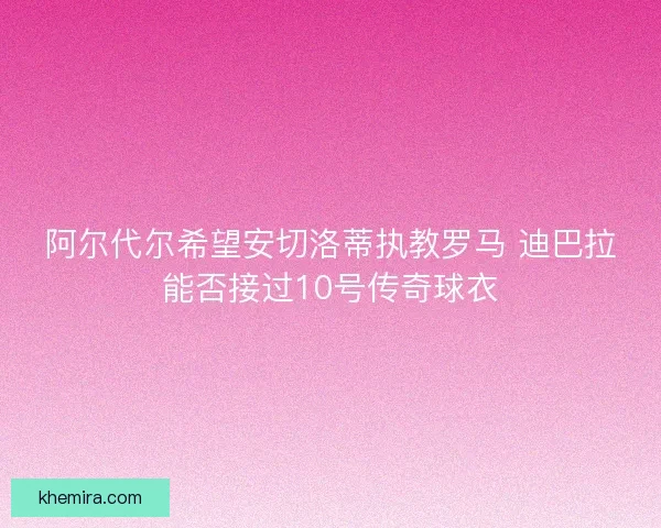 阿尔代尔希望安切洛蒂执教罗马 迪巴拉能否接过10号传奇球衣