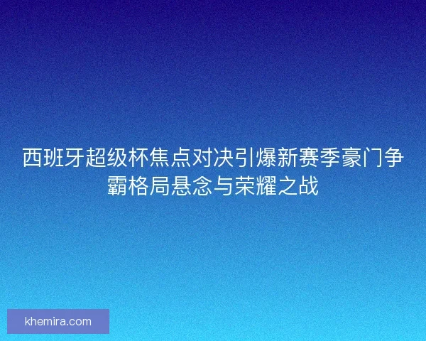 西班牙超级杯焦点对决引爆新赛季豪门争霸格局悬念与荣耀之战
