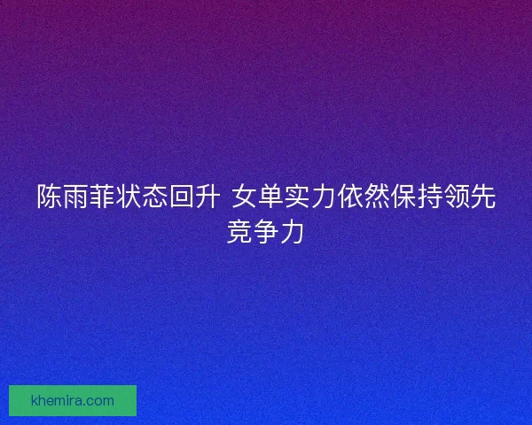 陈雨菲状态回升 女单实力依然保持领先竞争力