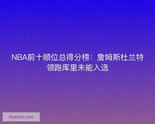 NBA前十顺位总得分榜：詹姆斯杜兰特领跑库里未能入选