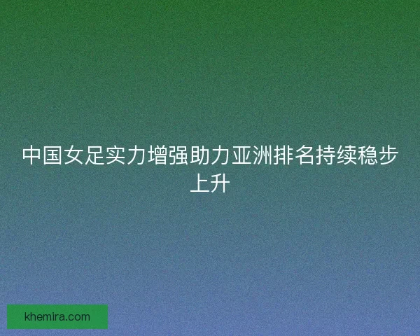 中国女足实力增强助力亚洲排名持续稳步上升 中国女足实力增强助力亚洲排名持续稳步上升