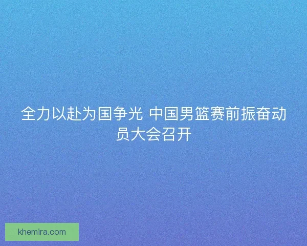 全力以赴为国争光 中国男篮赛前振奋动员大会召开