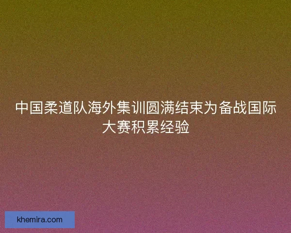 中国柔道队海外集训圆满结束为备战国际大赛积累经验