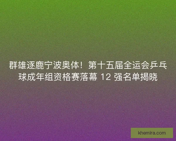 群雄逐鹿宁波奥体！第十五届全运会乒乓球成年组资格赛落幕 12 强名单揭晓