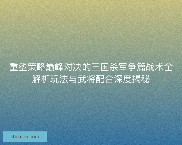 重塑策略巅峰对决的三国杀军争篇战术全解析玩法与武将配合深度揭秘
