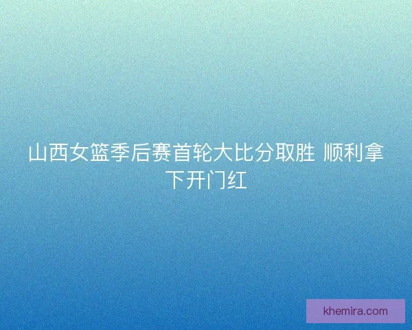 山西女篮季后赛首轮大比分取胜 顺利拿下开门红