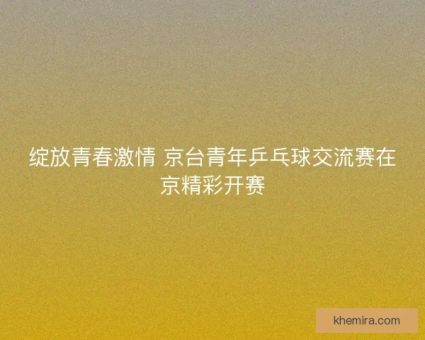 绽放青春激情 京台青年乒乓球交流赛在京精彩开赛