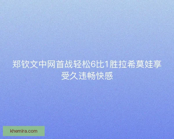 郑钦文中网首战轻松6比1胜拉希莫娃享受久违畅快感