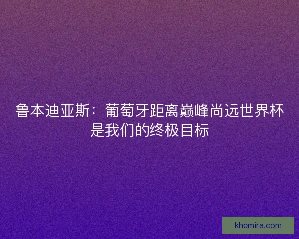 鲁本迪亚斯:葡萄牙距离巅峰尚远世界杯是我们的终极目标 鲁本迪亚斯:葡萄牙距离巅峰尚远世界杯是我们的终极目标